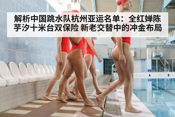 解析中国跳水队杭州亚运名单:全红婵陈芋汐十米台双保险 新老交替中的冲金布局